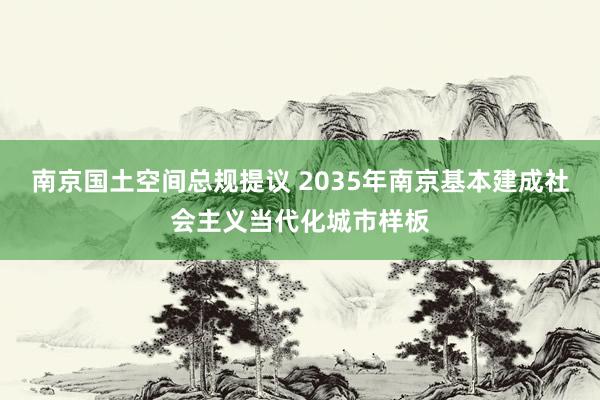 南京国土空间总规提议 2035年南京基本建成社会主义当代化城市样板