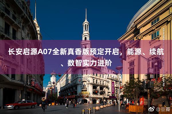 长安启源A07全新真香版预定开启，能源、续航、数智实力进阶