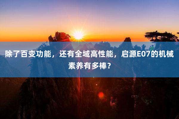 除了百变功能，还有全域高性能，启源E07的机械素养有多棒？