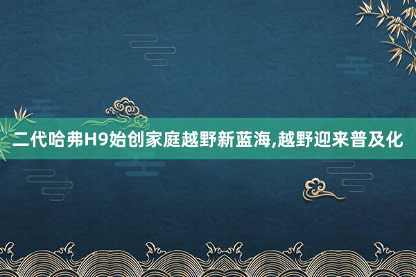 二代哈弗H9始创家庭越野新蓝海,越野迎来普及化