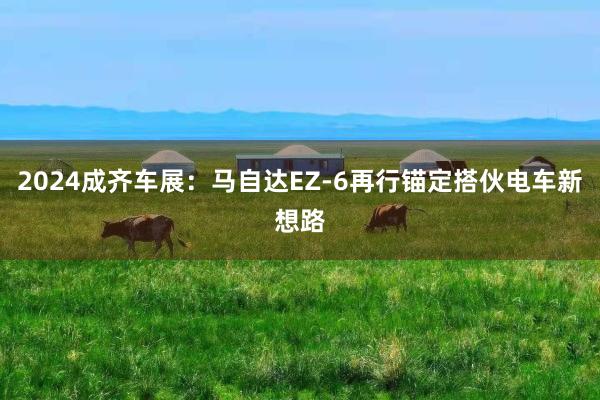 2024成齐车展：马自达EZ-6再行锚定搭伙电车新想路