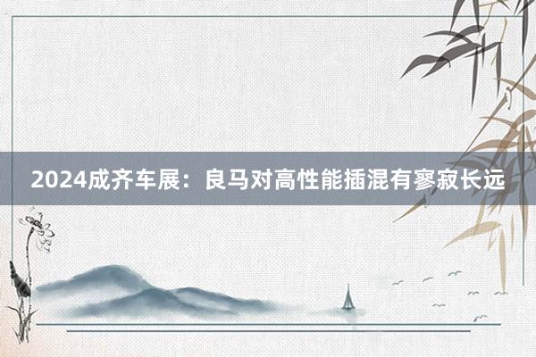 2024成齐车展：良马对高性能插混有寥寂长远