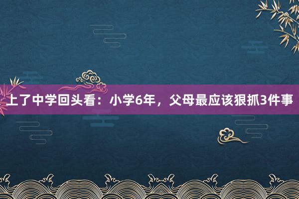 上了中学回头看：小学6年，父母最应该狠抓3件事