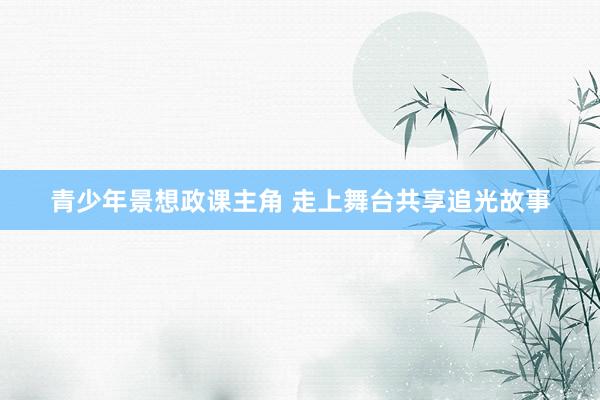 青少年景想政课主角 走上舞台共享追光故事