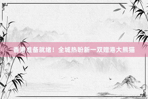 香港准备就绪！全城热盼新一双赠港大熊猫