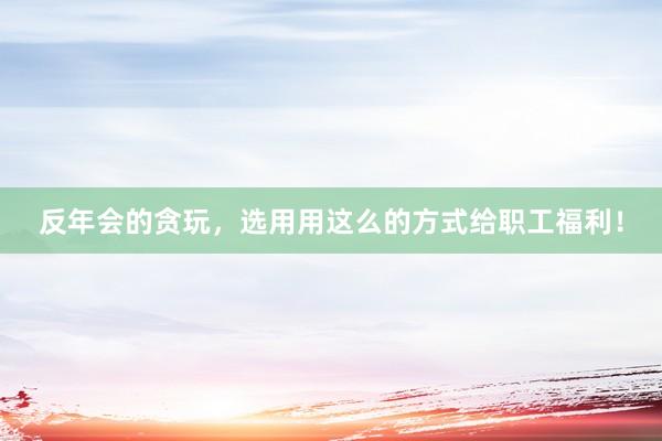 反年会的贪玩，选用用这么的方式给职工福利！