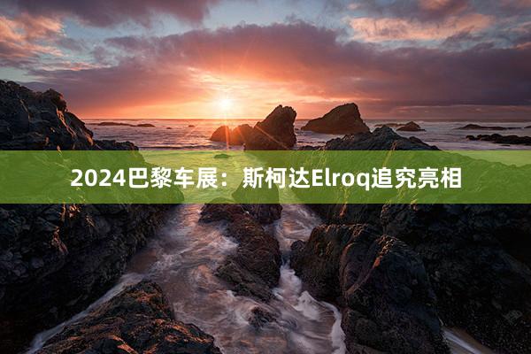 2024巴黎车展：斯柯达Elroq追究亮相