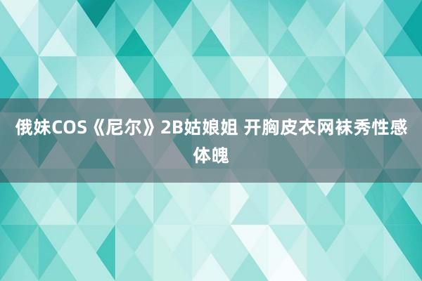 俄妹COS《尼尔》2B姑娘姐 开胸皮衣网袜秀性感体魄