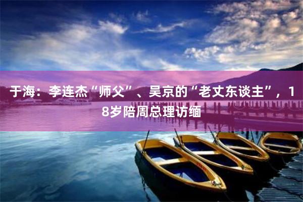 于海：李连杰“师父”、吴京的“老丈东谈主”，18岁陪周总理访缅