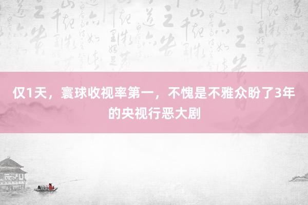 仅1天，寰球收视率第一，不愧是不雅众盼了3年的央视行恶大剧