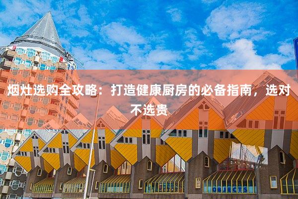 烟灶选购全攻略：打造健康厨房的必备指南，选对不选贵
