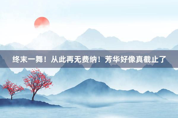 终末一舞！从此再无费纳！芳华好像真截止了