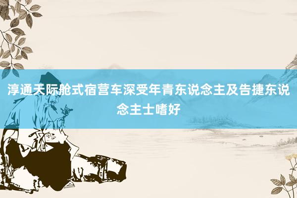 淳通天际舱式宿营车深受年青东说念主及告捷东说念主士嗜好