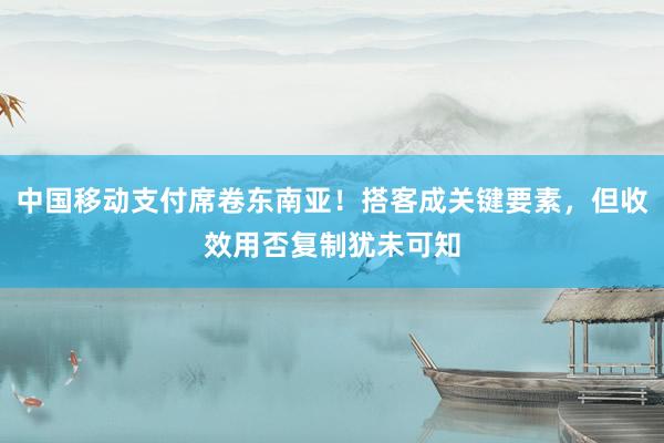 中国移动支付席卷东南亚！搭客成关键要素，但收效用否复制犹未可知