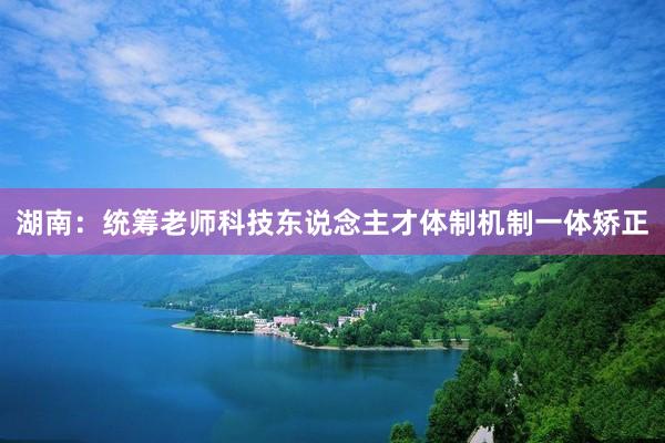 湖南：统筹老师科技东说念主才体制机制一体矫正