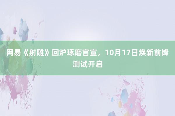 网易《射雕》回炉琢磨官宣，10月17日焕新前锋测试开启