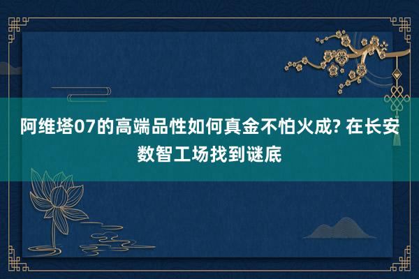 阿维塔07的高端品性如何真金不怕火成? 在长安数智工场找到谜底
