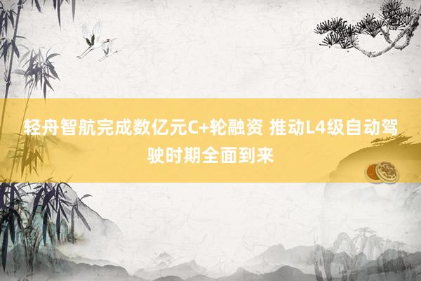 轻舟智航完成数亿元C+轮融资 推动L4级自动驾驶时期全面到来